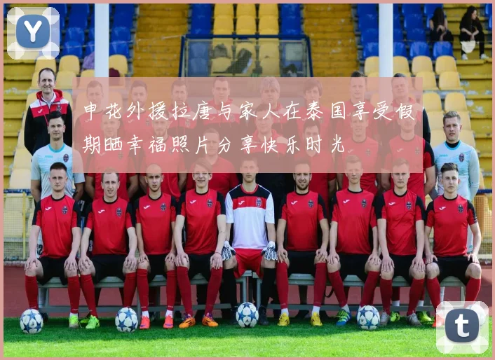 申花外援拉唐与家人在泰国享受假期晒幸福照片分享快乐时光