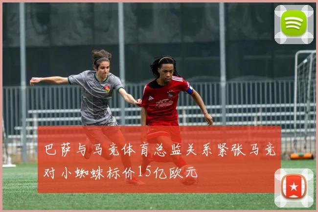巴萨与马竞体育总监关系紧张马竞对小蜘蛛标价15亿欧元