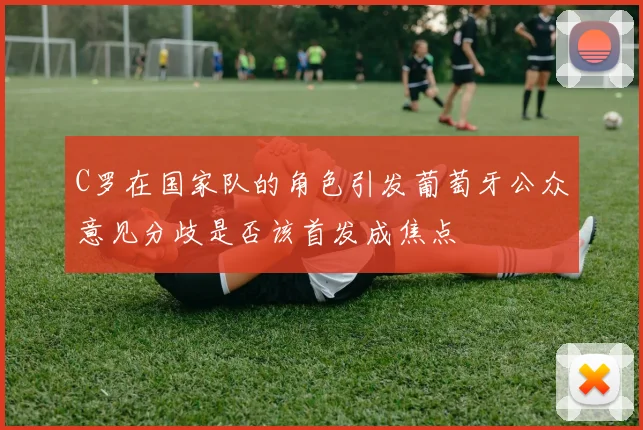 C罗在国家队的角色引发葡萄牙公众意见分歧是否该首发成焦点