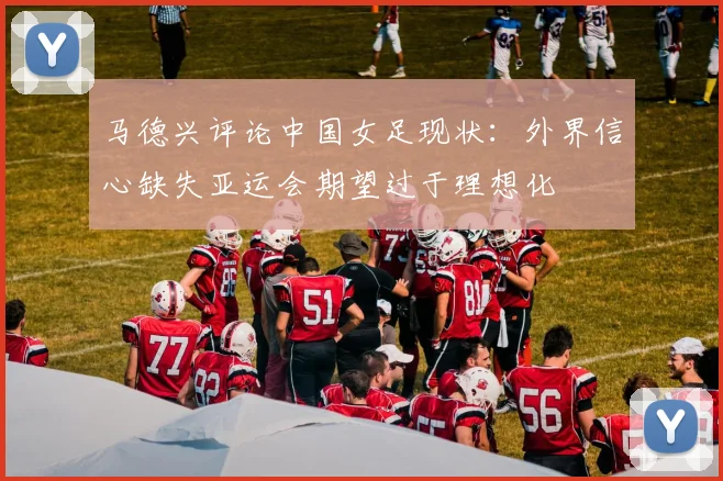 马德兴评论中国女足现状：外界信心缺失亚运会期望过于理想化