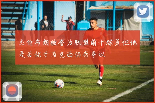 杰伦布朗被誉为联盟前十球员但他是否优于马克西仍存争议