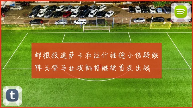 邮报报道萨卡和拉什福德小伤疑缺阵戈登马杜埃凯将继续首发出战