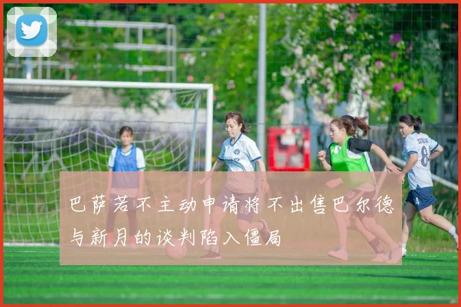 巴萨若不主动申请将不出售巴尔德与新月的谈判陷入僵局
