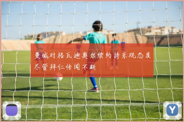 曼城对格瓦迪奥尔续约持乐观态度尽管拜仁传闻不断