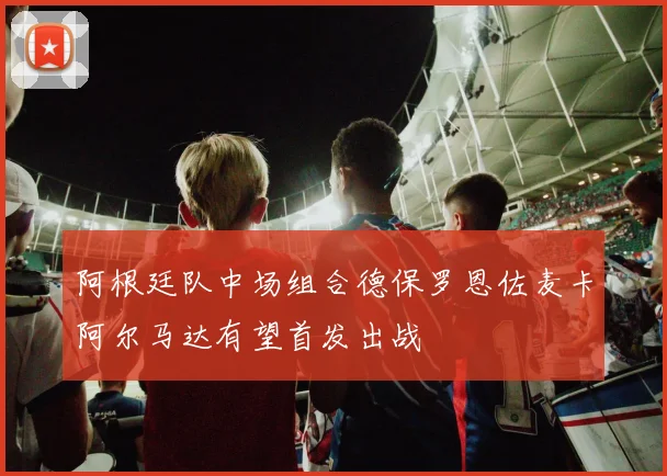阿根廷队中场组合德保罗恩佐麦卡阿尔马达有望首发出战