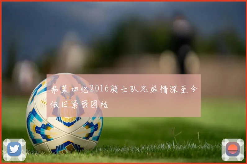 弗莱回忆2016骑士队兄弟情深至今依旧紧密团结