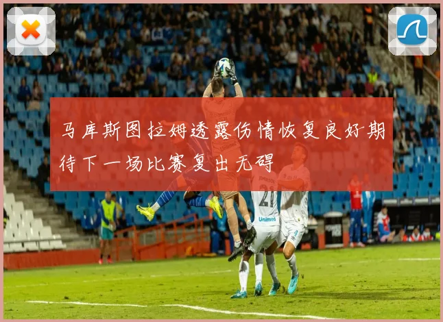 马库斯图拉姆透露伤情恢复良好期待下一场比赛复出无碍