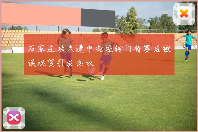 石家庄功夫遭申花逆转门将赛后被误祝贺引发热议